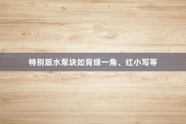 特别版水泵块如背绿一角、红小写等