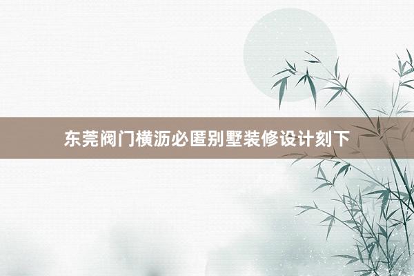 东莞阀门横沥必匿别墅装修设计刻下